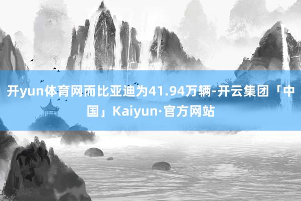 开yun体育网而比亚迪为41.94万辆-开云集团「中国」Kaiyun·官方网站