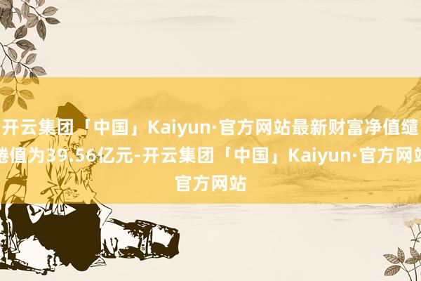 开云集团「中国」Kaiyun·官方网站最新财富净值缱绻值为39.56亿元-开云集团「中国」Kaiyun·官方网站