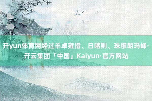 开yun体育网经过羊卓雍措、日喀则、珠穆朗玛峰-开云集团「中国」Kaiyun·官方网站