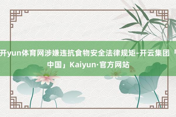 开yun体育网涉嫌违抗食物安全法律规矩-开云集团「中国」Kaiyun·官方网站