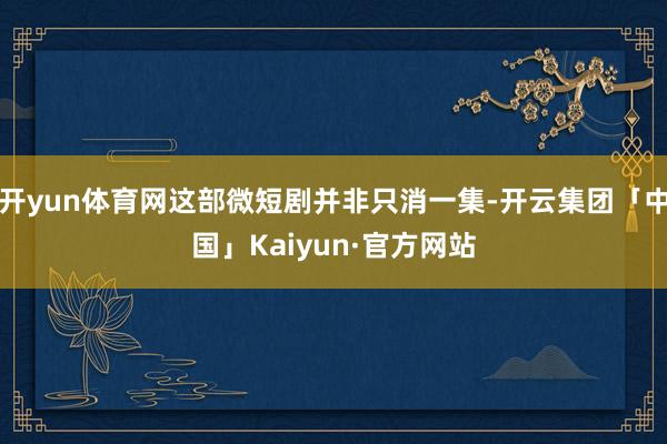 开yun体育网这部微短剧并非只消一集-开云集团「中国」Kaiyun·官方网站