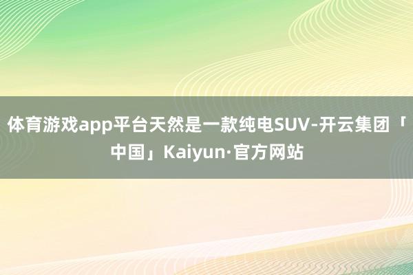 体育游戏app平台天然是一款纯电SUV-开云集团「中国」Kaiyun·官方网站