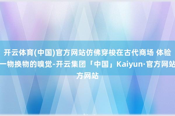 开云体育(中国)官方网站仿佛穿梭在古代商场 体验一物换物的嗅觉-开云集团「中国」Kaiyun·官方网站