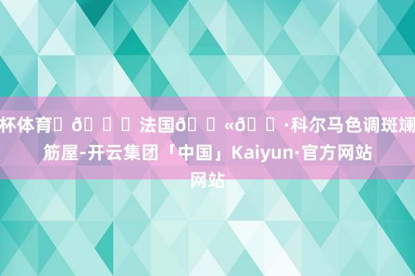 欧洲杯体育	📍法国🇫🇷科尔马色调斑斓的木筋屋-开云集团「中国」Kaiyun·官方网站