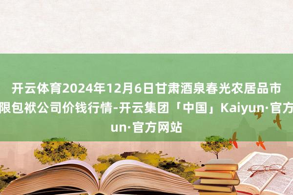 开云体育2024年12月6日甘肃酒泉春光农居品市集有限包袱公司价钱行情-开云集团「中国」Kaiyun·官方网站