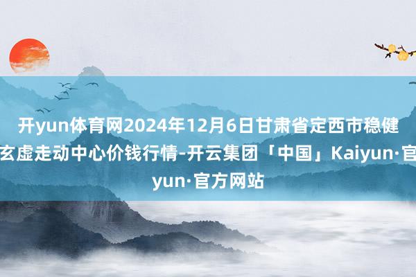 开yun体育网2024年12月6日甘肃省定西市稳健马铃薯玄虚走动中心价钱行情-开云集团「中国」Kaiyun·官方网站