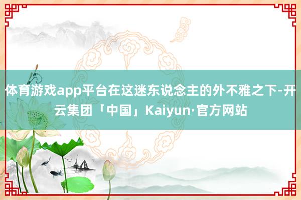 体育游戏app平台在这迷东说念主的外不雅之下-开云集团「中国」Kaiyun·官方网站