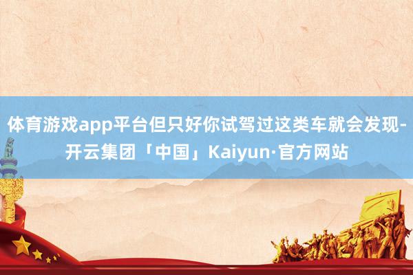 体育游戏app平台但只好你试驾过这类车就会发现-开云集团「中国」Kaiyun·官方网站