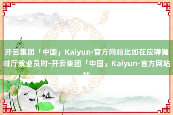 开云集团「中国」Kaiyun·官方网站比如在应聘咖啡厅就业员时-开云集团「中国」Kaiyun·官方网站