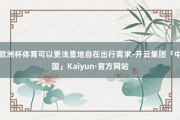 欧洲杯体育可以更浅显地自在出行需求-开云集团「中国」Kaiyun·官方网站