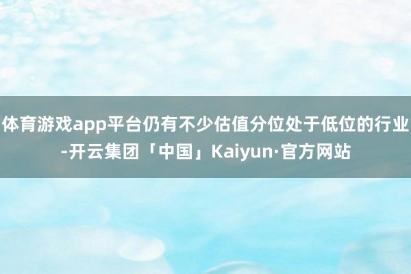 体育游戏app平台仍有不少估值分位处于低位的行业-开云集团「中国」Kaiyun·官方网站