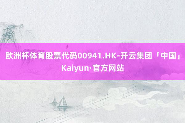 欧洲杯体育股票代码00941.HK-开云集团「中国」Kaiyun·官方网站