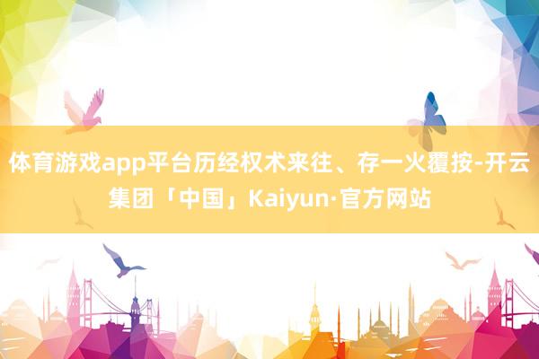 体育游戏app平台历经权术来往、存一火覆按-开云集团「中国」Kaiyun·官方网站