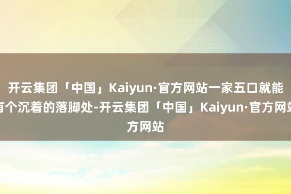 开云集团「中国」Kaiyun·官方网站一家五口就能有个沉着的落脚处-开云集团「中国」Kaiyun·官方网站