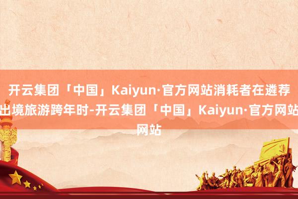 开云集团「中国」Kaiyun·官方网站消耗者在遴荐出境旅游跨年时-开云集团「中国」Kaiyun·官方网站