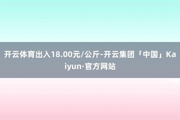 开云体育出入18.00元/公斤-开云集团「中国」Kaiyun·官方网站