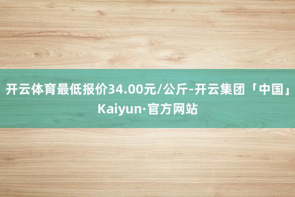 开云体育最低报价34.00元/公斤-开云集团「中国」Kaiyun·官方网站