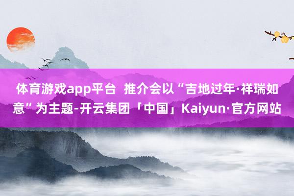 体育游戏app平台  　　推介会以“吉地过年·祥瑞如意”为主题-开云集团「中国」Kaiyun·官方网站