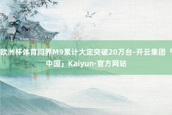 欧洲杯体育问界M9累计大定突破20万台-开云集团「中国」Kaiyun·官方网站