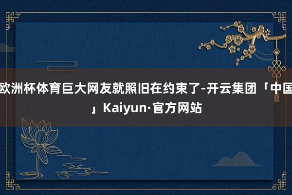 欧洲杯体育巨大网友就照旧在约束了-开云集团「中国」Kaiyun·官方网站