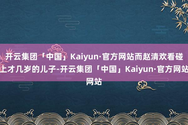 开云集团「中国」Kaiyun·官方网站而赵清欢看碰上才几岁的儿子-开云集团「中国」Kaiyun·官方网站