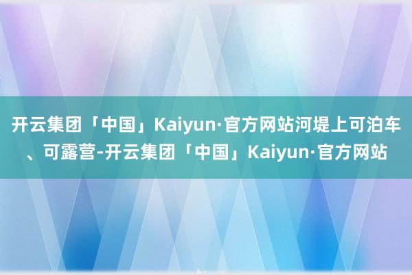 开云集团「中国」Kaiyun·官方网站河堤上可泊车、可露营-开云集团「中国」Kaiyun·官方网站