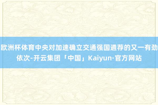 欧洲杯体育中央对加速确立交通强国遴荐的又一有劲依次-开云集团「中国」Kaiyun·官方网站