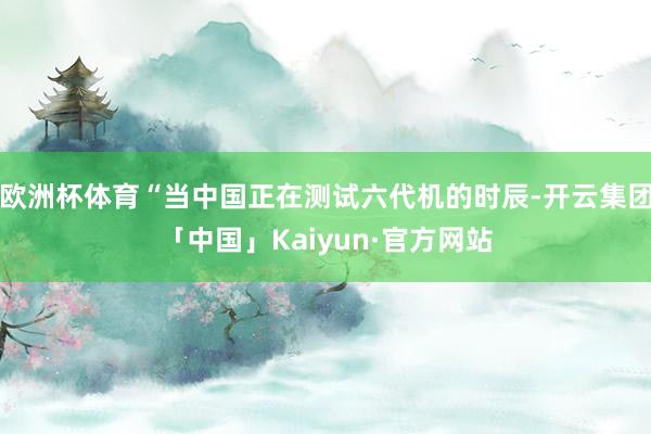 欧洲杯体育“当中国正在测试六代机的时辰-开云集团「中国」Kaiyun·官方网站