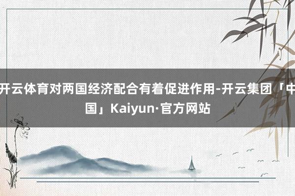 开云体育对两国经济配合有着促进作用-开云集团「中国」Kaiyun·官方网站