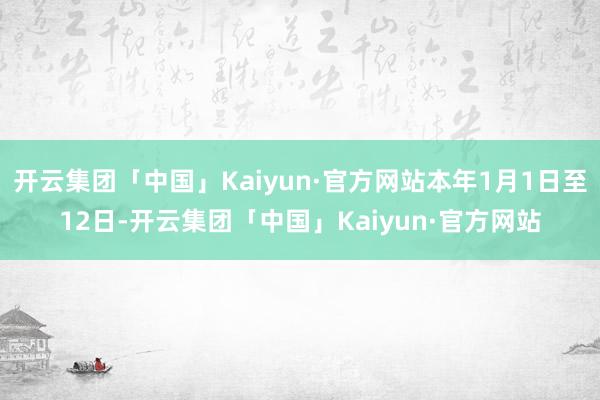 开云集团「中国」Kaiyun·官方网站本年1月1日至12日-开云集团「中国」Kaiyun·官方网站