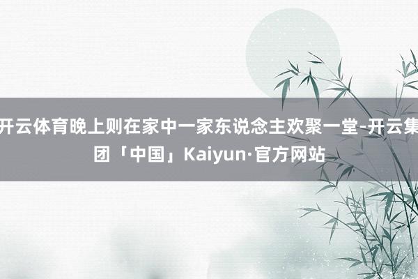 开云体育晚上则在家中一家东说念主欢聚一堂-开云集团「中国」Kaiyun·官方网站