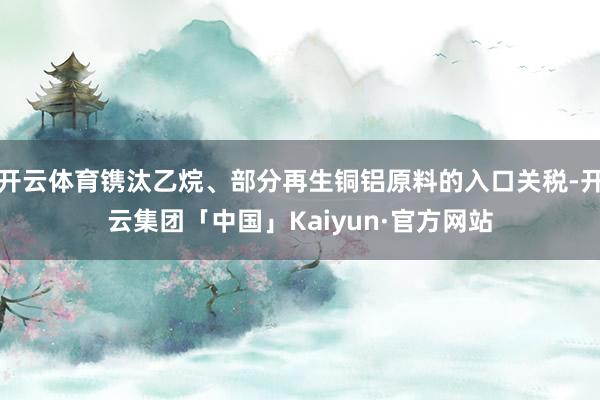 开云体育镌汰乙烷、部分再生铜铝原料的入口关税-开云集团「中国」Kaiyun·官方网站