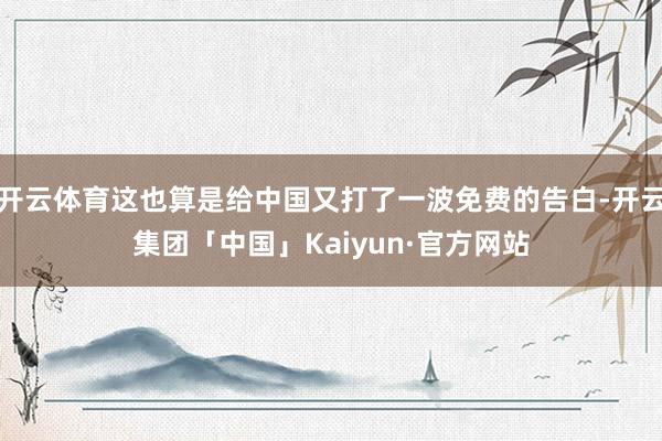 开云体育这也算是给中国又打了一波免费的告白-开云集团「中国」Kaiyun·官方网站