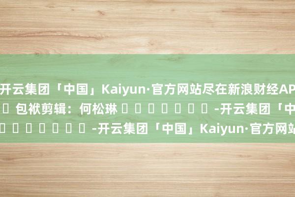 开云集团「中国」Kaiyun·官方网站尽在新浪财经APP            						包袱剪辑：何松琳 							-开云集团「中国」Kaiyun·官方网站