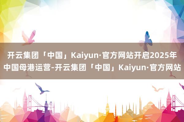 开云集团「中国」Kaiyun·官方网站开启2025年中国母港运营-开云集团「中国」Kaiyun·官方网站