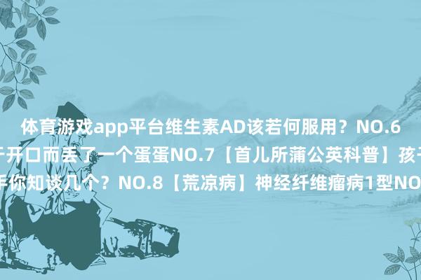 体育游戏app平台维生素AD该若何服用？NO.6【儿研所儿医说】因为羞于开口而丢了一个蛋蛋NO.7【首儿所蒲公英科普】孩子颜值的隐形杀手你知谈几个？NO.8【荒凉病】神经纤维瘤病1型NO.9【荒凉病】Alagille 概述征NO.10【首儿所蒲公英科普】儿童若何服用盐酸西替利嗪滴剂剪辑 | 宣传中心 郝洁皆门儿科参谋所科普号皆门儿科参谋所新闻号皆门儿科参谋所附属儿童病院健康科普新闻动态就诊处事皆门