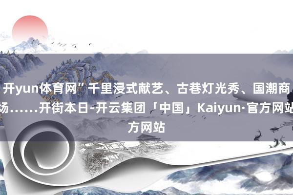 开yun体育网”千里浸式献艺、古巷灯光秀、国潮商场……开街本日-开云集团「中国」Kaiyun·官方网站