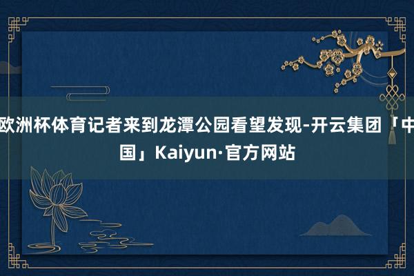 欧洲杯体育记者来到龙潭公园看望发现-开云集团「中国」Kaiyun·官方网站