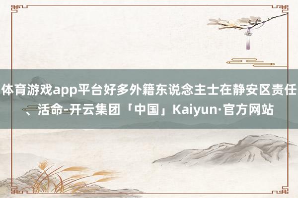 体育游戏app平台好多外籍东说念主士在静安区责任、活命-开云集团「中国」Kaiyun·官方网站