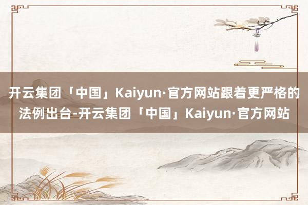 开云集团「中国」Kaiyun·官方网站跟着更严格的法例出台-开云集团「中国」Kaiyun·官方网站