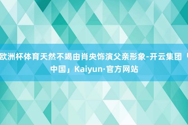 欧洲杯体育天然不竭由肖央饰演父亲形象-开云集团「中国」Kaiyun·官方网站