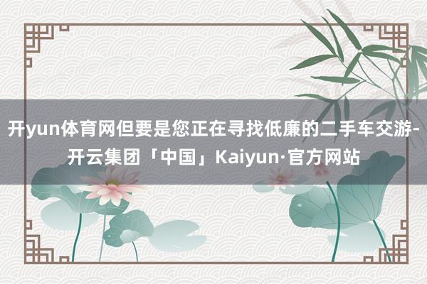 开yun体育网但要是您正在寻找低廉的二手车交游-开云集团「中国」Kaiyun·官方网站