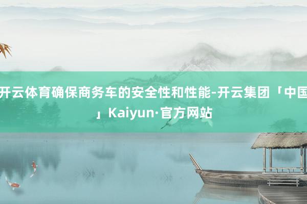 开云体育确保商务车的安全性和性能-开云集团「中国」Kaiyun·官方网站