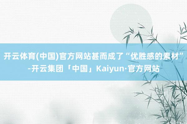 开云体育(中国)官方网站甚而成了“优胜感的素材”-开云集团「中国」Kaiyun·官方网站
