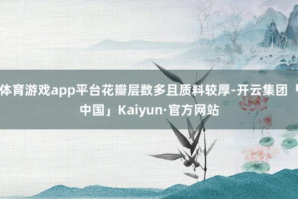 体育游戏app平台花瓣层数多且质料较厚-开云集团「中国」Kaiyun·官方网站