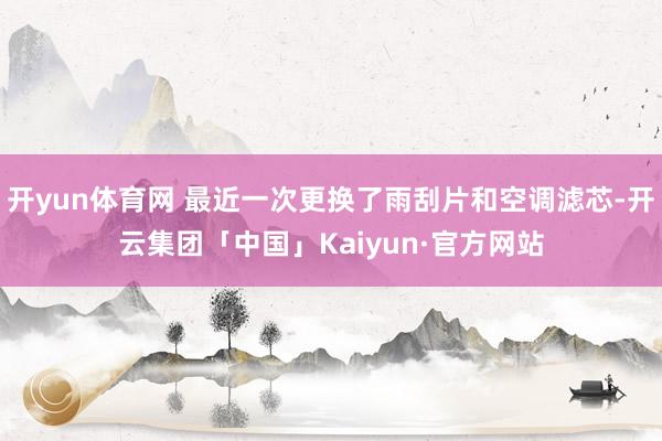 开yun体育网 最近一次更换了雨刮片和空调滤芯-开云集团「中国」Kaiyun·官方网站