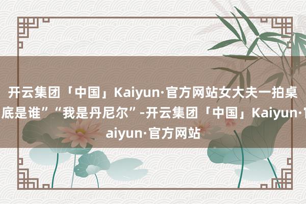 开云集团「中国」Kaiyun·官方网站女大夫一拍桌子“你到底是谁”“我是丹尼尔”-开云集团「中国」Kaiyun·官方网站