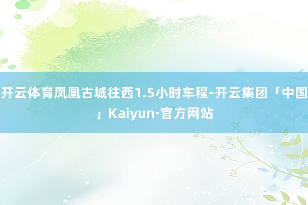开云体育凤凰古城往西1.5小时车程-开云集团「中国」Kaiyun·官方网站