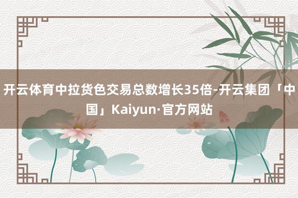 开云体育中拉货色交易总数增长35倍-开云集团「中国」Kaiyun·官方网站