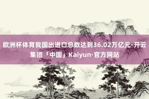 欧洲杯体育我国出进口总数达到36.02万亿元-开云集团「中国」Kaiyun·官方网站